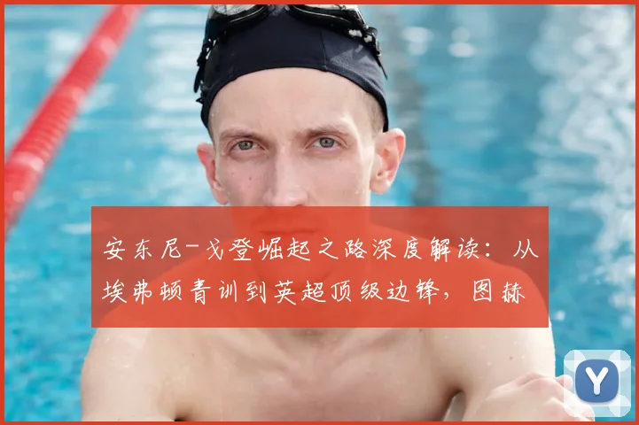 安东尼-戈登崛起之路深度解读：从埃弗顿青训到英超顶级边锋，图赫尔2026年早已青睐的战术棋子