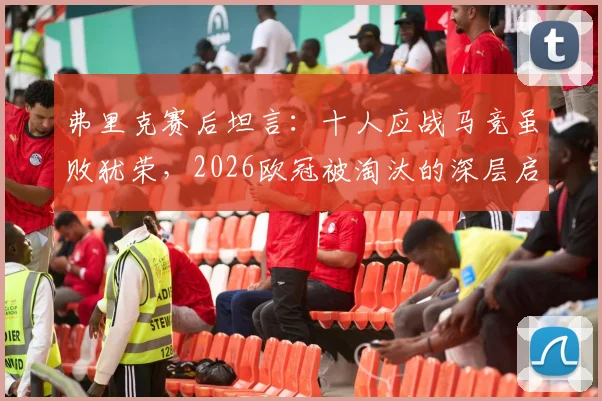 弗里克赛后坦言:十人应战马竞虽败犹荣,2026欧冠被淘汰的深层启示与未来展望