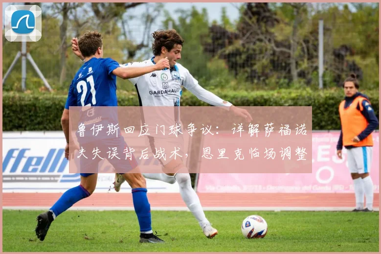 鲁伊斯回应门球争议:详解萨福诺夫失误背后战术,恩里克临场调整成关键