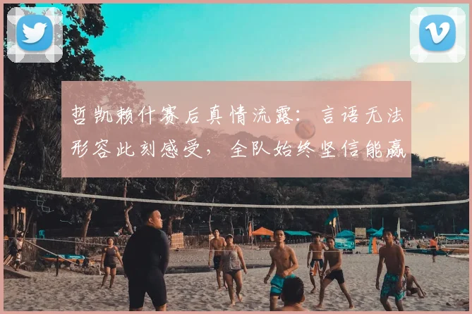 哲凯赖什赛后真情流露:言语无法形容此刻感受,全队始终坚信能赢