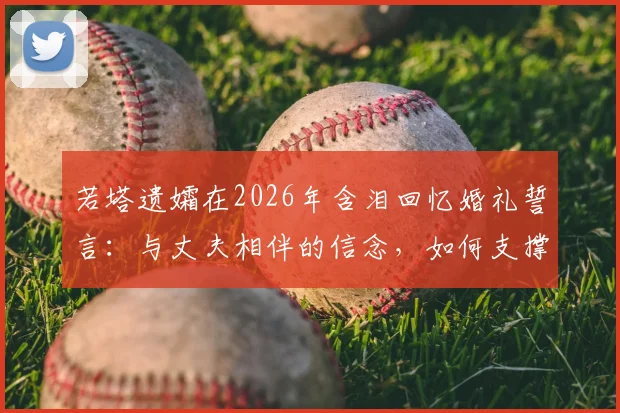若塔遗孀在2026年含泪回忆婚礼誓言：与丈夫相伴的信念，如何支撑她走过至暗时刻