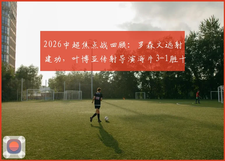 2026中超焦点战回顾：罗森文远射建功，叶博亚传射导演海牛3-1胜十人海港全过程