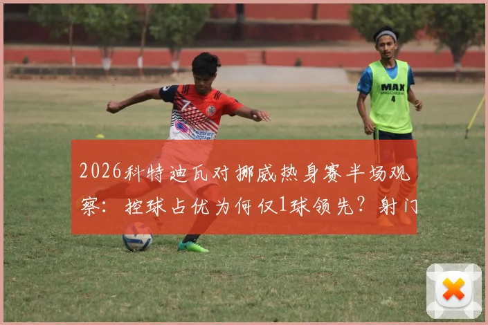 2026科特迪瓦对挪威热身赛半场观察:控球占优为何仅1球领先?射门数据揭示战术博弈