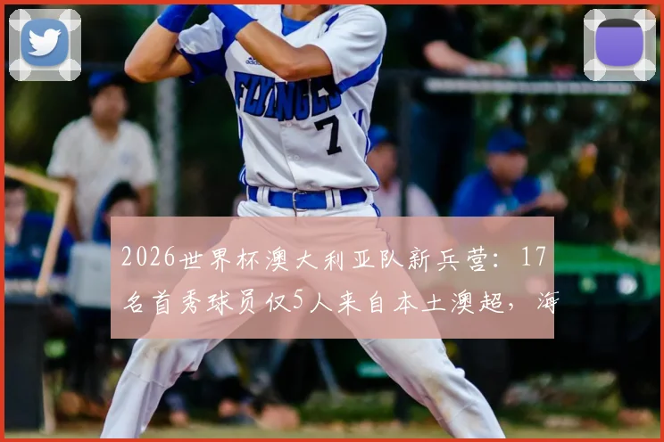 2026世界杯澳大利亚队新兵营:17名首秀球员仅5人来自本土澳超,海外军团成绝对主力
