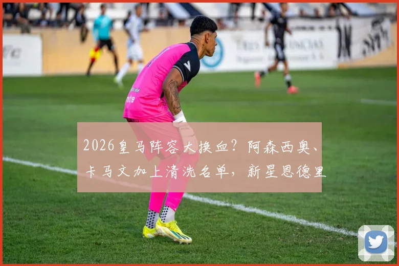 2026皇马阵容大换血?阿森西奥、卡马文加上清洗名单,新星恩德里克或再遭外租命运
