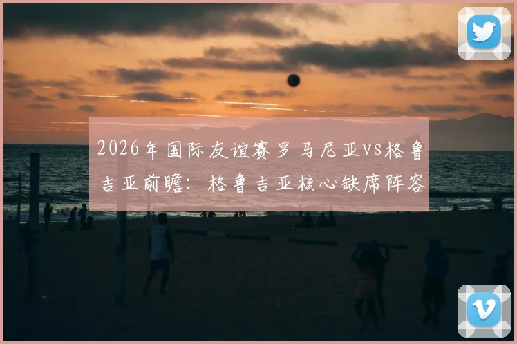 2026年国际友谊赛罗马尼亚vs格鲁吉亚前瞻：格鲁吉亚核心缺席阵容解析，罗马尼亚老帅扬•卢塞斯库回归首秀战术预测