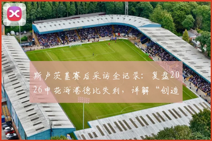 斯卢茨基赛后采访全记录：复盘2026申花海港德比失利，详解“创造更多机会却未赢球”背后原因