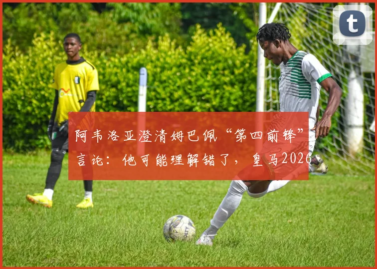 阿韦洛亚澄清姆巴佩“第四前锋”言论：他可能理解错了，皇马2026阵容前锋如何排位？