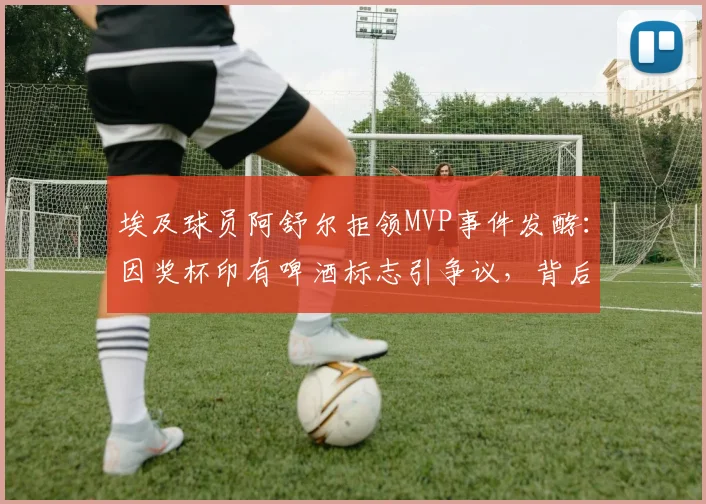 埃及球员阿舒尔拒领MVP事件发酵：因奖杯印有啤酒标志引争议，背后体育赞助与信仰的冲突如何平衡？