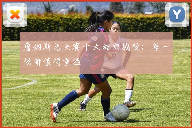 詹姆斯总决赛十大经典战役:每一场都值得重温