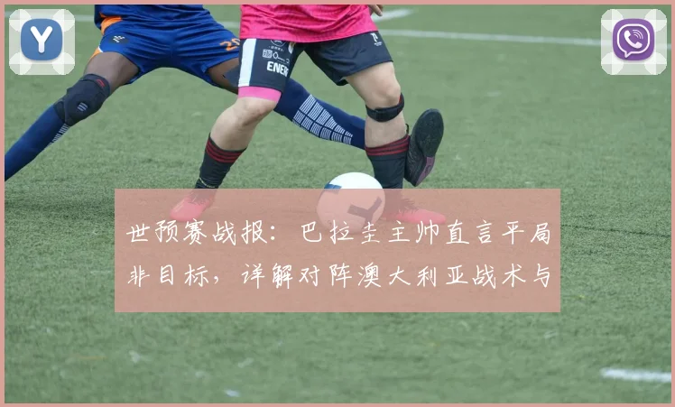 世预赛战报:巴拉圭主帅直言平局非目标,详解对阵澳大利亚战术与2026年出线前景