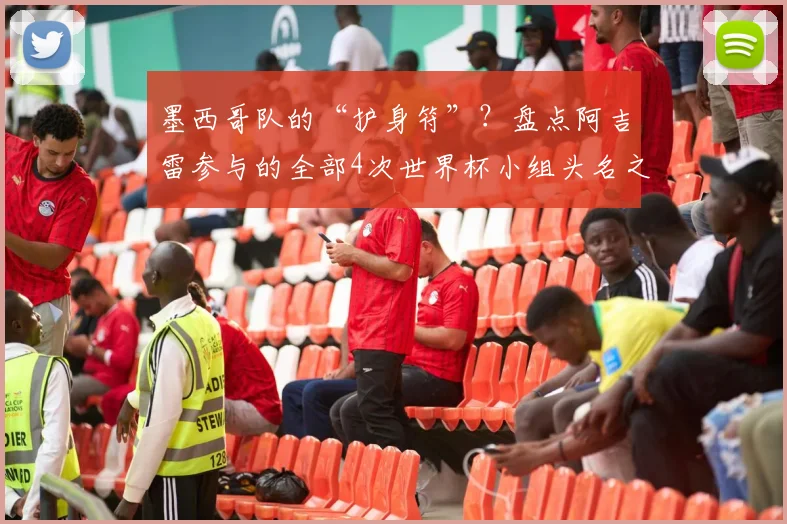 墨西哥队的“护身符”？盘点阿吉雷参与的全部4次世界杯小组头名之旅，展望2026