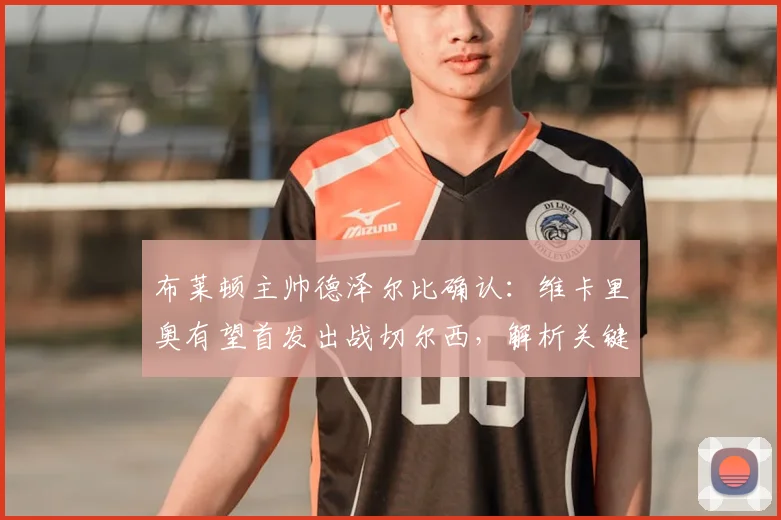 布莱顿主帅德泽尔比确认:维卡里奥有望首发出战切尔西,解析关键对决与2026赛季抢分策略