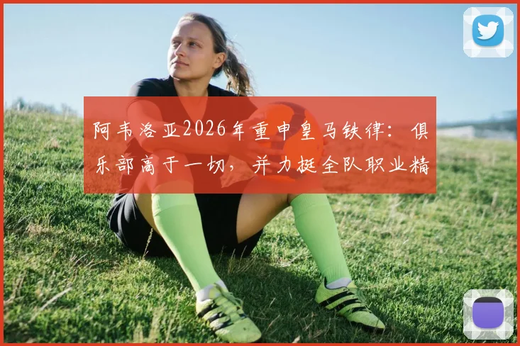 阿韦洛亚2026年重申皇马铁律:俱乐部高于一切,并力挺全队职业精神,剖析球队管理哲学