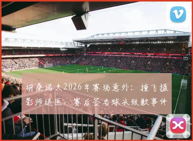 胡桑诺夫2026年赛场意外：撞飞摄影师送医，赛后签名球衣致歉事件全解析
