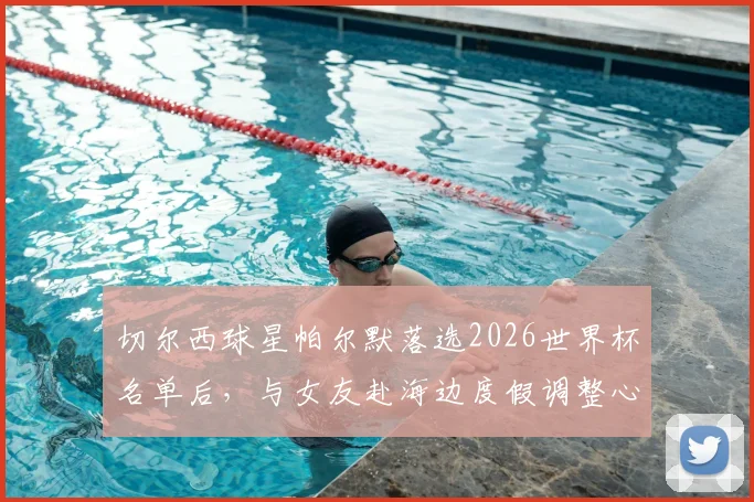 切尔西球星帕尔默落选2026世界杯名单后,与女友赴海边度假调整心态,未来赛季展望