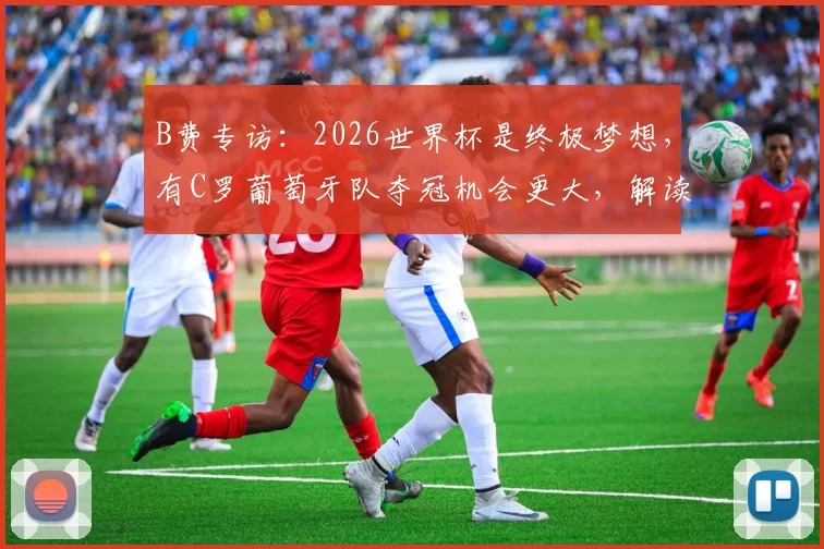 B费专访：2026世界杯是终极梦想，有C罗葡萄牙队夺冠机会更大，解读葡萄牙队最新动态