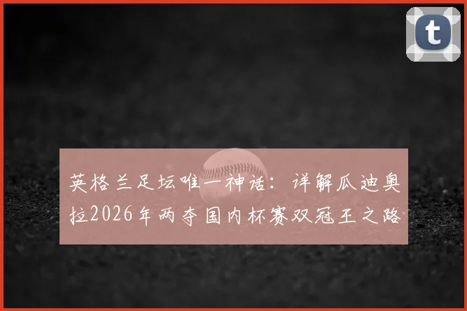 英格兰足坛唯一神话：详解瓜迪奥拉2026年两夺国内杯赛双冠王之路，历史地位能否被超越？