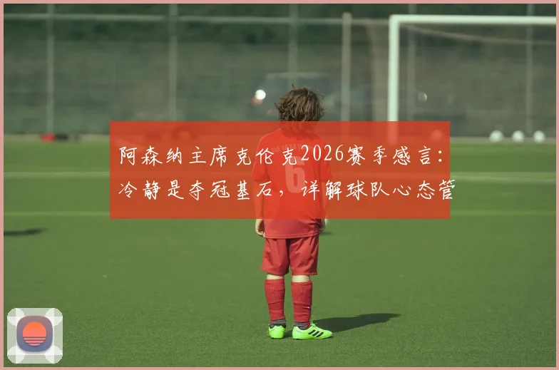 阿森纳主席克伦克2026赛季感言：冷静是夺冠基石，详解球队心态管理与阿尔特塔执教核心